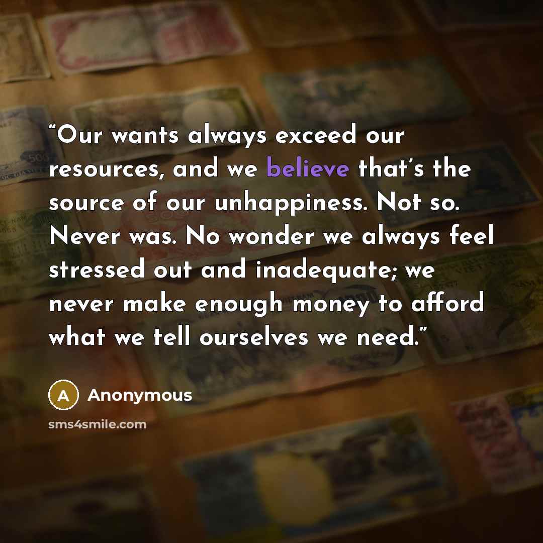 “Our wants always exceed our resources, and we believe that’s the source of our unhappiness. Not so. Never was. No wonder we always feel stressed out and inadequate; we never make enough money to afford what we tell ourselves we need.” quote by Anonymous