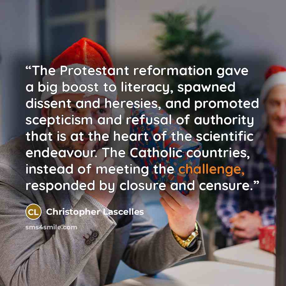 “The Protestant reformation gave a big boost to literacy, spawned dissent and heresies, and promoted scepticism and refusal of authority that is at the heart of the scientific endeavour. The Catholic countries, instead of meeting the challenge, responded by closure and censure.” quote by Christopher Lascelles