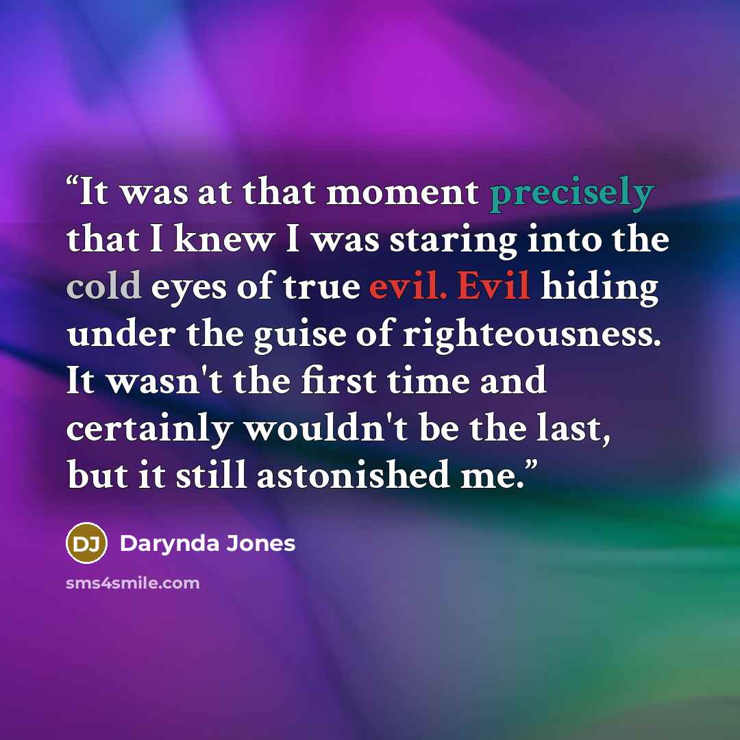 “It was at that moment precisely that I knew I was staring into the cold eyes of true evil. Evil hiding under the guise of righteousness. It wasn't the first time and certainly wouldn't be the last, but it still astonished me.” quote by Darynda Jones