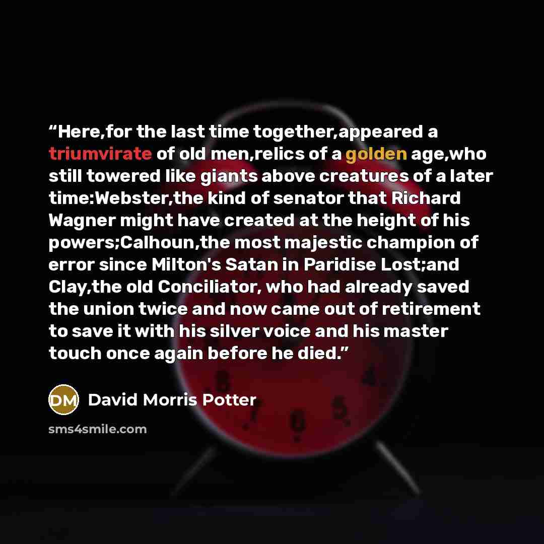 “Here,for the last time together,appeared a triumvirate of old men,relics of a golden age,who still towered like giants above creatures of a later time:Webster,the kind of senator that Richard Wagner might have created at the height of his powers;Calhoun,the most majestic champion of error since…” quote by David Morris Potter
