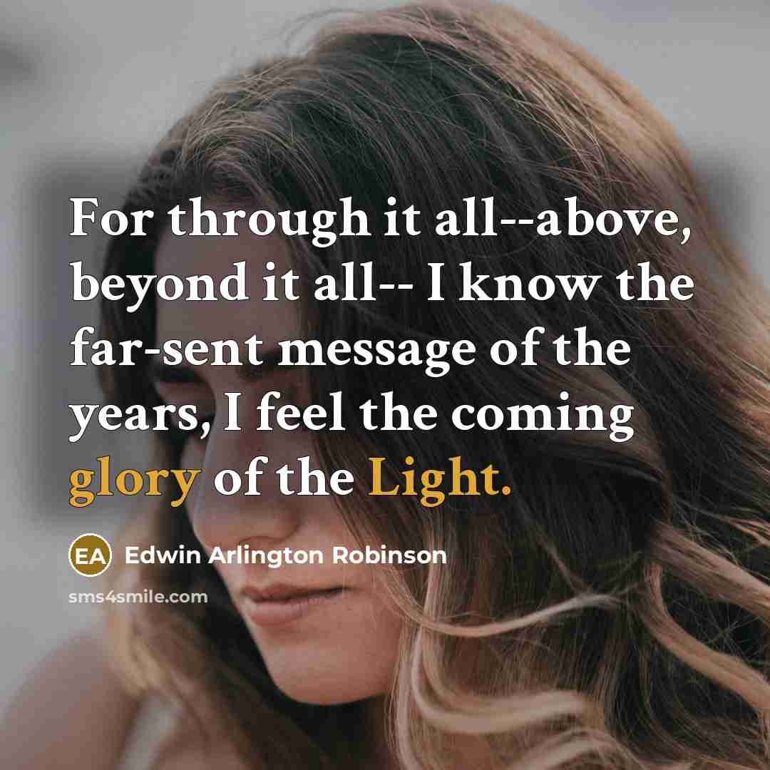 “For through it all--above, beyond it all-- I know the far-sent message of the years, I feel the coming glory of the Light.” quote by Edwin Arlington Robinson