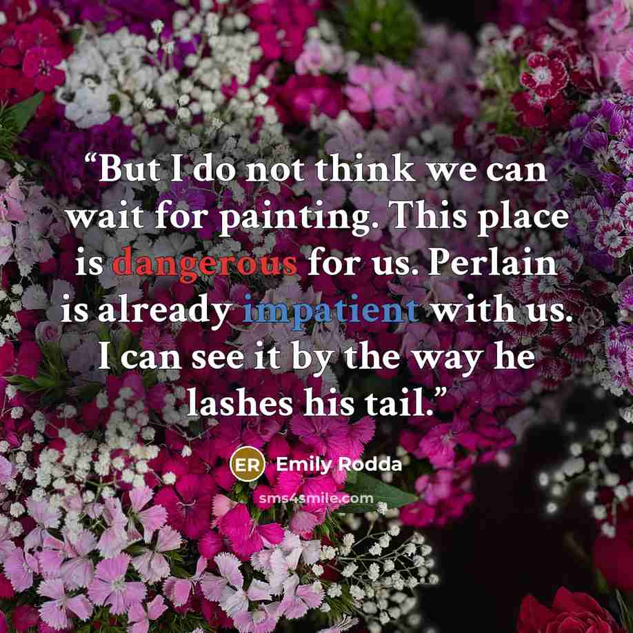 “But I do not think we can wait for painting. This place is dangerous for us. Perlain is already impatient with us. I can see it by the way he lashes his tail.” quote by Emily Rodda