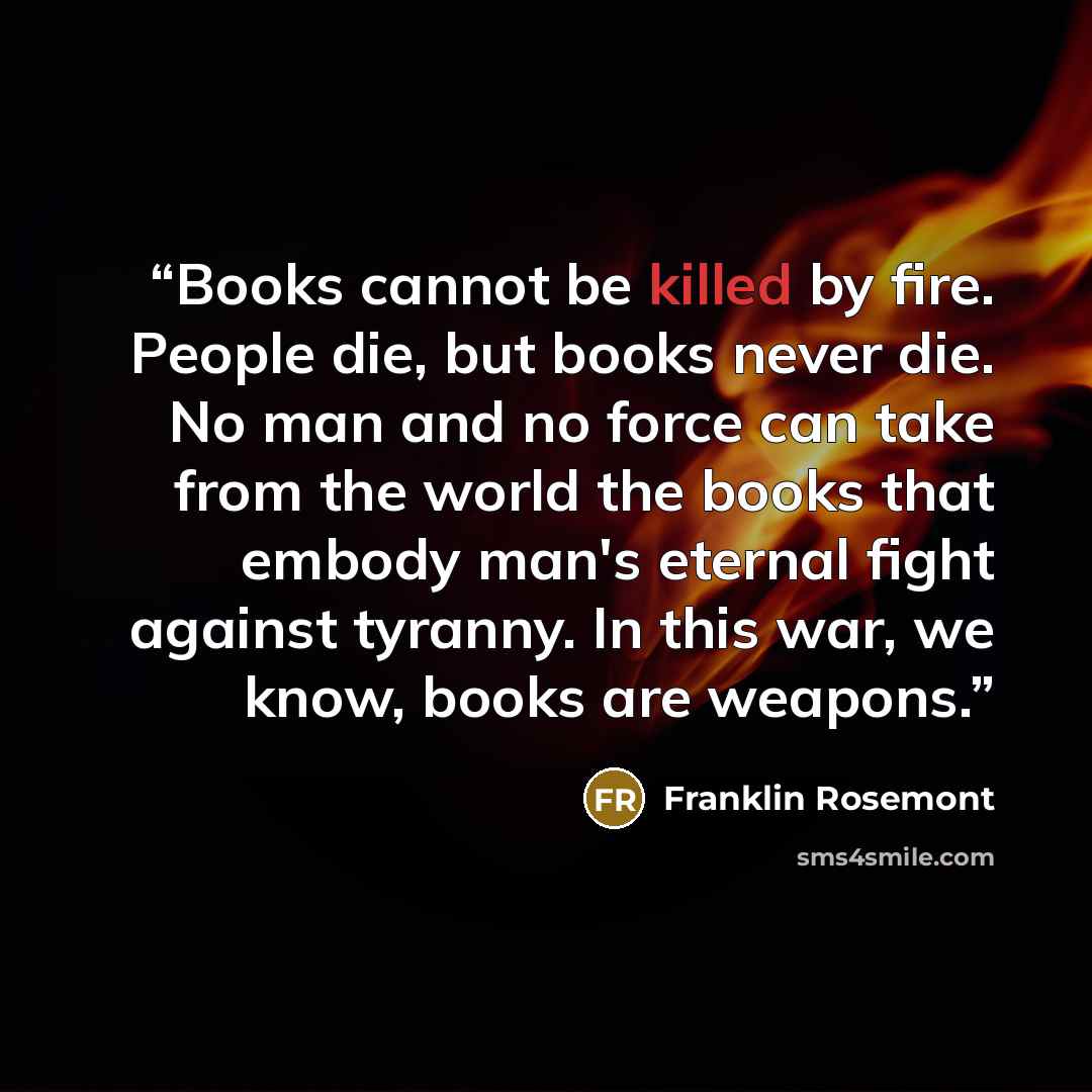 “Books cannot be killed by fire. People die, but books never die. No man and no force can take from the world the books that embody man's eternal fight against tyranny. In this war, we know, books are weapons.” quote by Franklin Rosemont