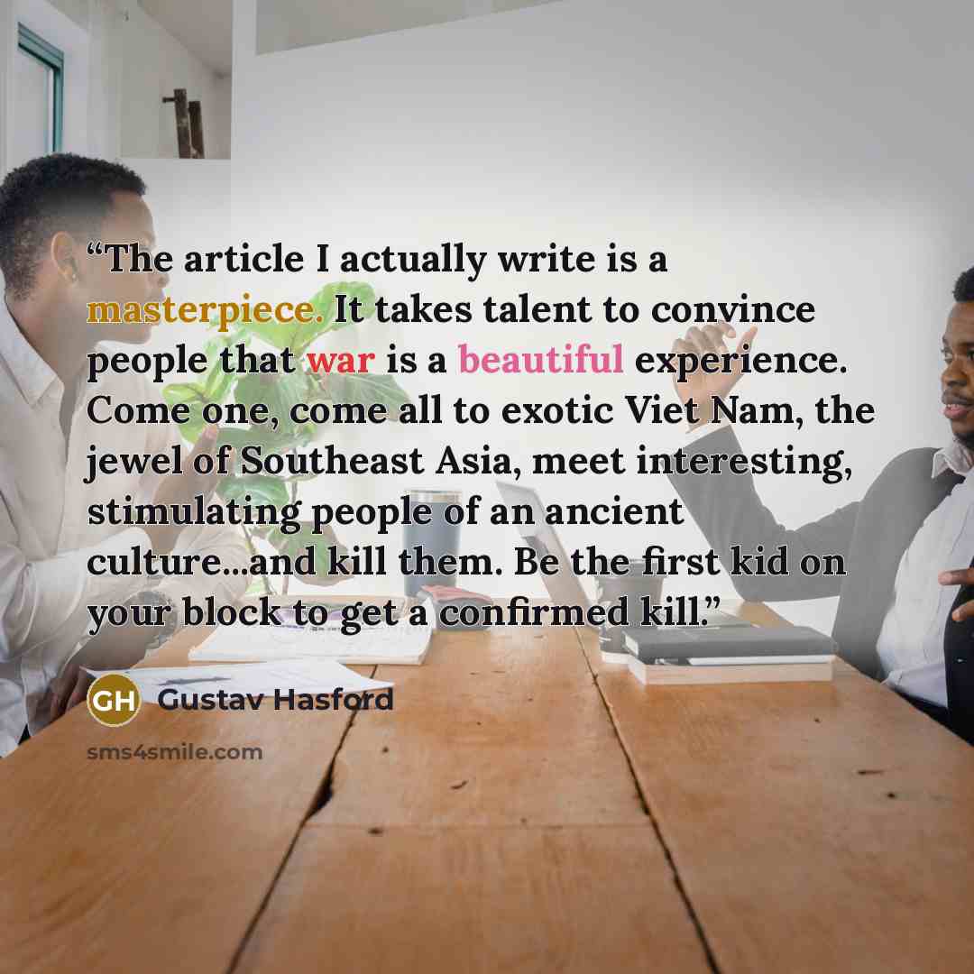 “The article I actually write is a masterpiece. It takes talent to convince people that war is a beautiful experience. Come one, come all to exotic Viet Nam, the jewel of Southeast Asia, meet interesting, stimulating people of an ancient culture...and kill them. Be the first kid on your block to…” quote by Gustav Hasford