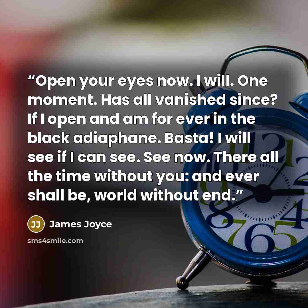 “Open your eyes now. I will. One moment. Has all vanished since? If I open and am for ever in the black adiaphane. Basta! I will see if I can see. See now. There all the time without you: and ever shall be, world without end.” quote by James Joyce