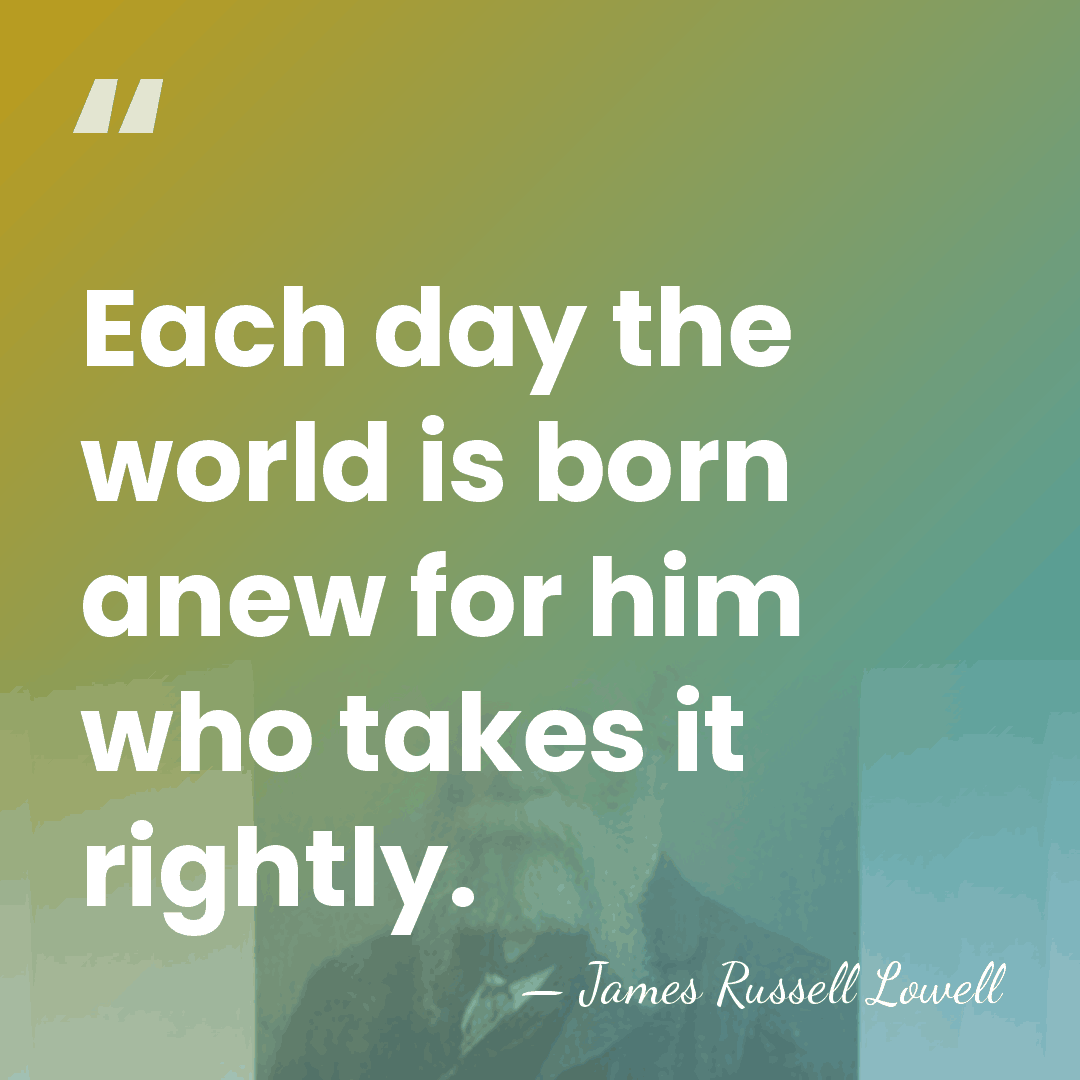 Each day the world is born anew for him who takes it&hellip; - James Russell Lowell