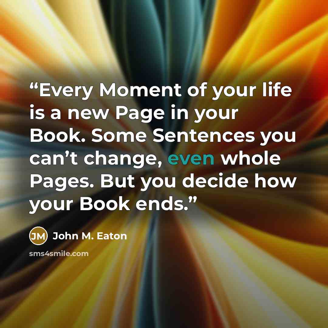 “Every Moment of your life is a new Page in your Book. Some Sentences you can’t change, even whole Pages. But you decide how your Book ends.” quote by John M. Eaton