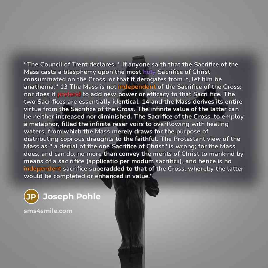 “The Council of Trent declares: " If anyone saith that the Sacrifice of the Mass casts a blasphemy upon the most holy Sacrifice of Christ consummated on the Cross, or that it derogates from it, let him be anathema." 13 The Mass is not independent of the Sacrifice of the Cross; nor does it pretend…” quote by Joseph Pohle