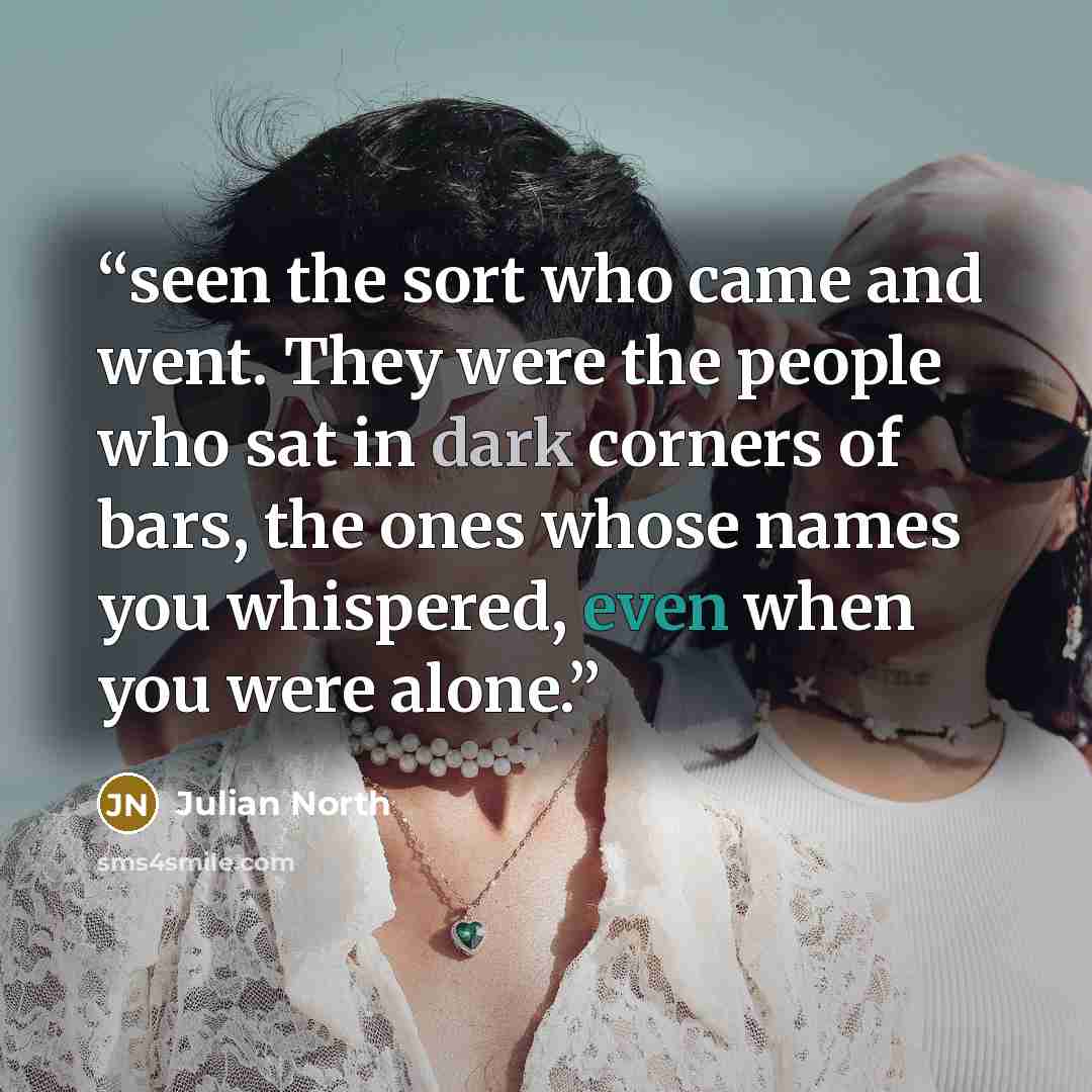 “seen the sort who came and went. They were the people who sat in dark corners of bars, the ones whose names you whispered, even when you were alone.” quote by Julian North
