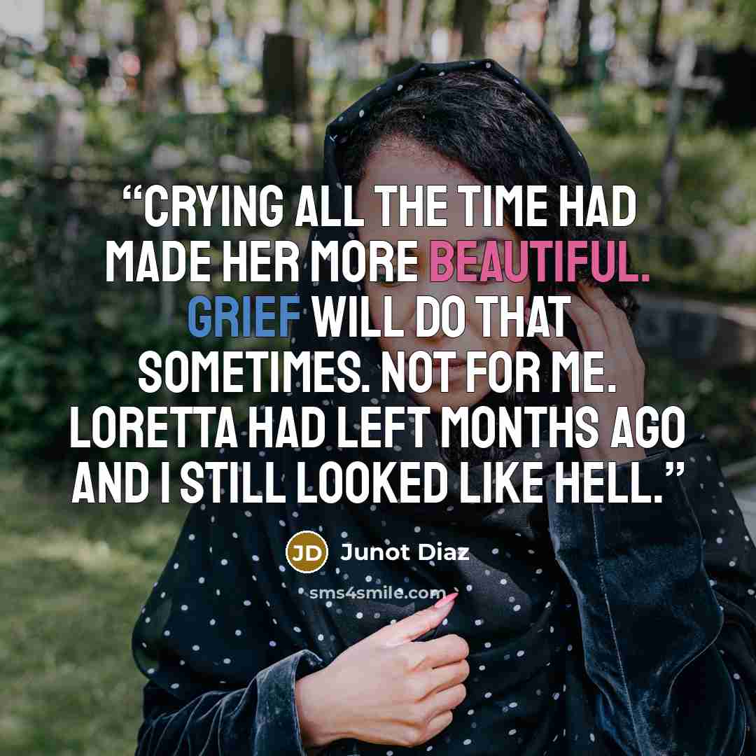 “Crying all the time had made her more beautiful. Grief will do that sometimes. Not for me. Loretta had left months ago and I still looked like hell.” quote by Junot Díaz