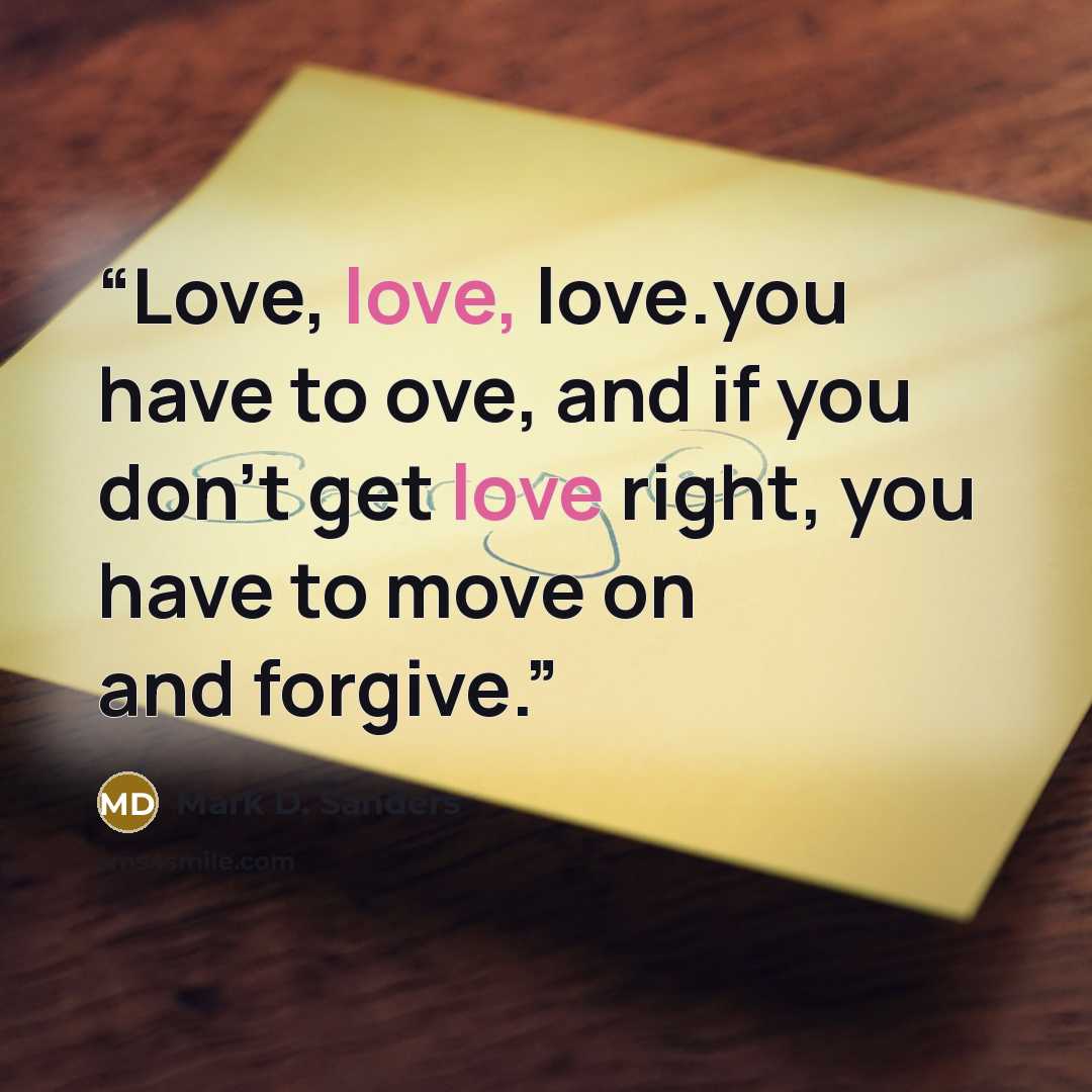 “Love, love, love.you have to ove, and if you don't get love right, you have to move on and forgive.” quote by Mark D. Sanders
