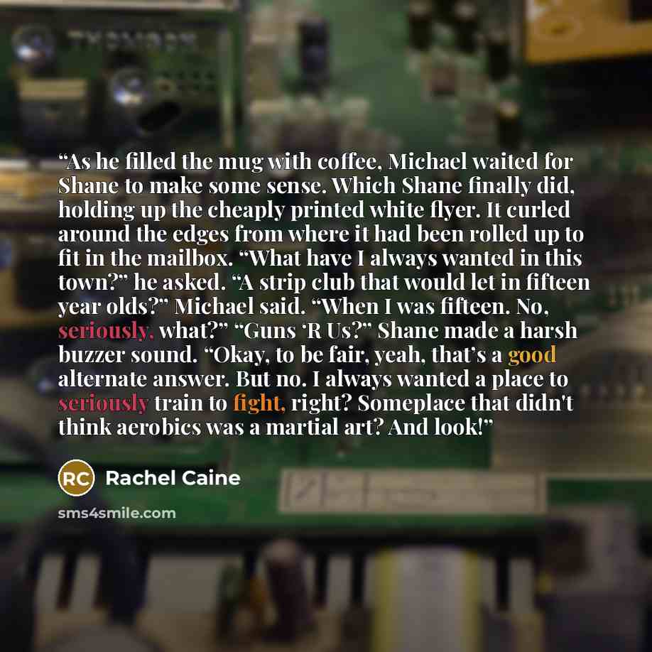 “As he filled the mug with coffee, Michael waited for Shane to make some sense. Which Shane finally did, holding up the cheaply printed white flyer. It curled around the edges from where it had been rolled up to fit in the mailbox. “What have I always wanted in this town?” he asked. “A strip club…” quote by Rachel Caine
