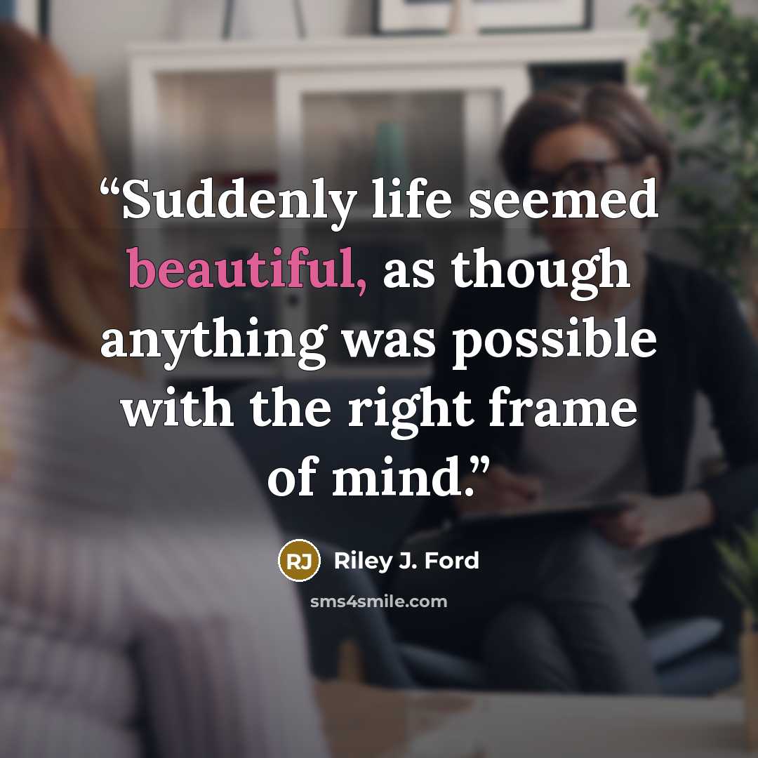“Suddenly life seemed beautiful, as though anything was possible with the right frame of mind.” quote by Riley J. Ford