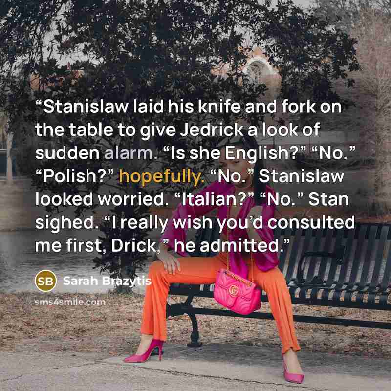 “Stanislaw laid his knife and fork on the table to give Jedrick a look of sudden alarm. “Is she English?” “No.” “Polish?” hopefully. “No.” Stanislaw looked worried. “Italian?” “No.” Stan sighed. “I really wish you’d consulted me first, Drick,” he admitted.” quote by Sarah Brazytis