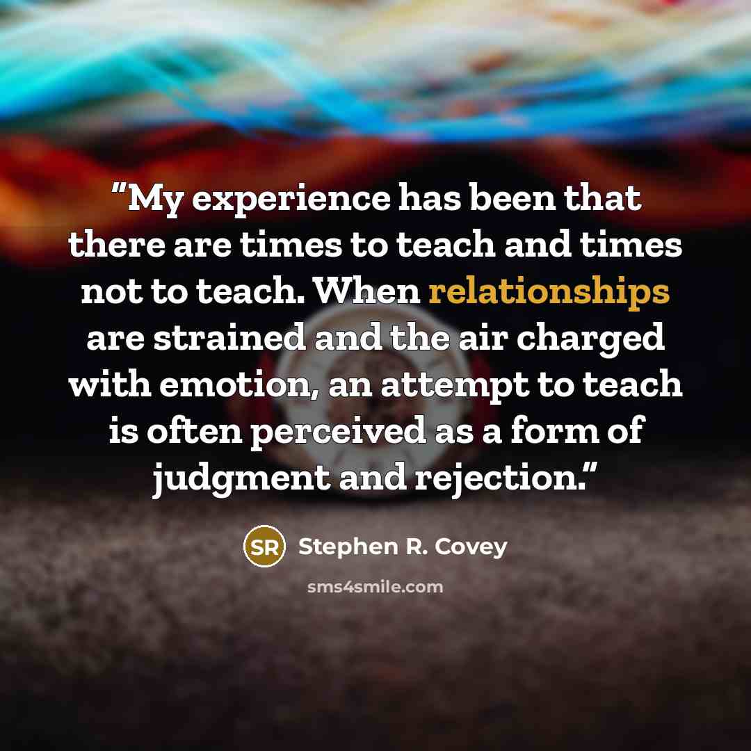 “My experience has been that there are times to teach and times not to teach. When relationships are strained and the air charged with emotion, an attempt to teach is often perceived as a form of judgment and rejection.” quote by Stephen R. Covey