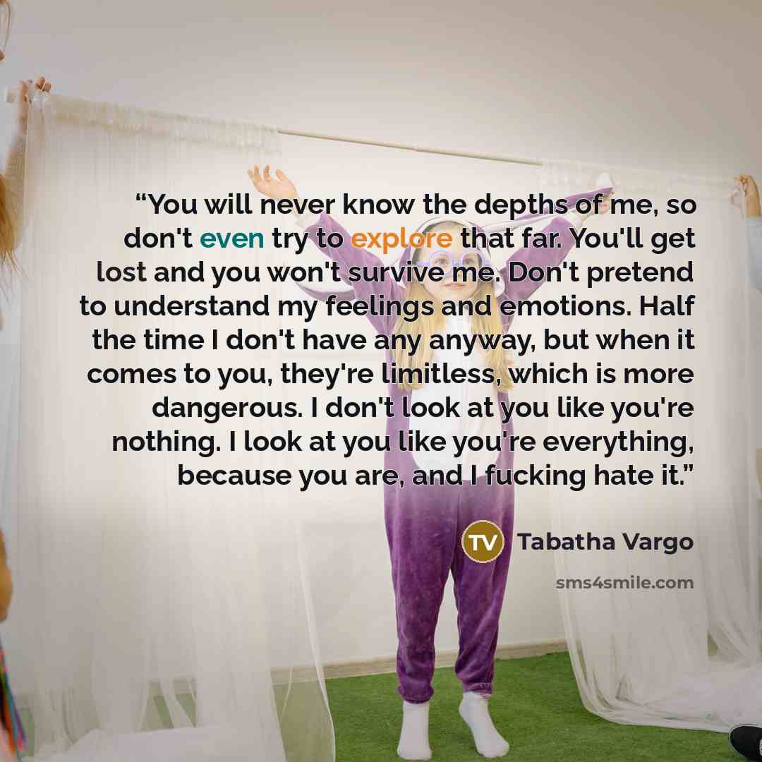 “You will never know the depths of me, so don't even try to explore that far. You'll get lost and you won't survive me. Don't pretend to understand my feelings and emotions. Half the time I don't have any anyway, but when it comes to you, they're limitless, which is more dangerous. I don't look at…” quote by Tabatha Vargo