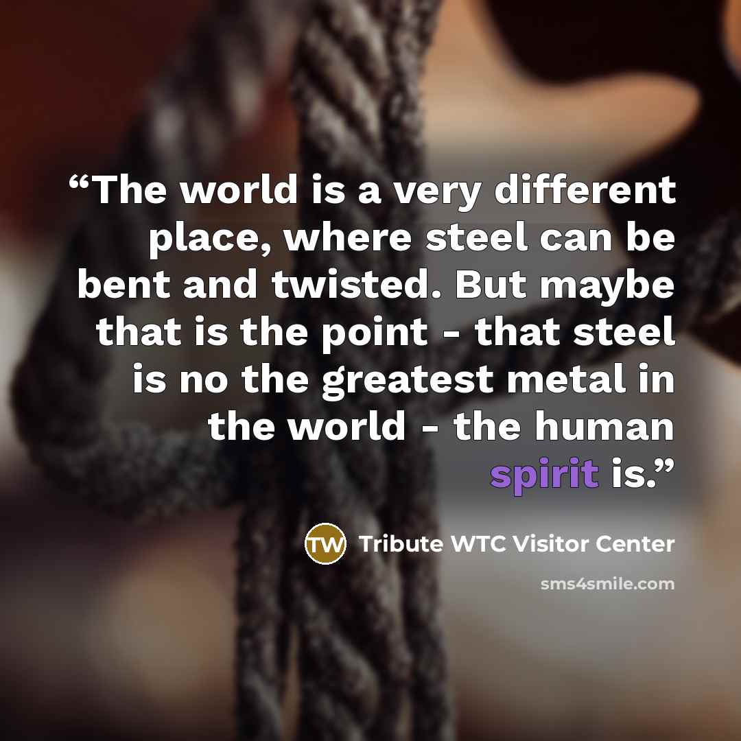 “The world is a very different place, where steel can be bent and twisted. But maybe that is the point - that steel is no the greatest metal in the world - the human spirit is.” quote by Tribute WTC Visitor Center