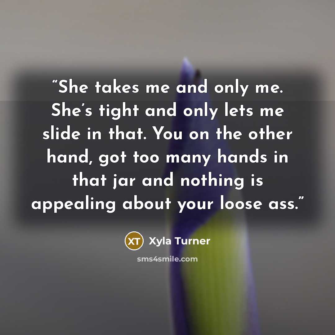 “She takes me and only me. She’s tight and only lets me slide in that. You on the other hand, got too many hands in that jar and nothing is appealing about your loose ass.” quote by Xyla Turner