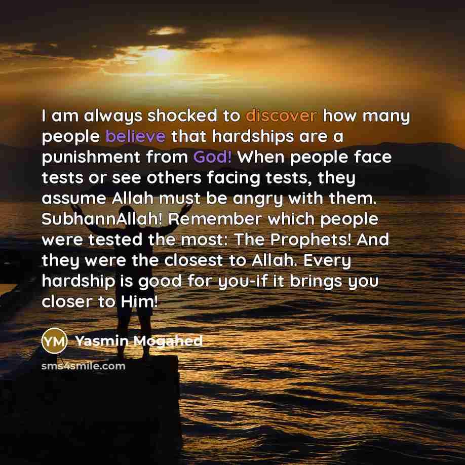 “I am always shocked to discover how many people believe that hardships are a punishment from God! When people face tests or see others facing tests, they assume Allah must be angry with them. SubhannAllah! Remember which people were tested the most: The Prophets! And they were the closest to…” quote by Yasmin Mogahed