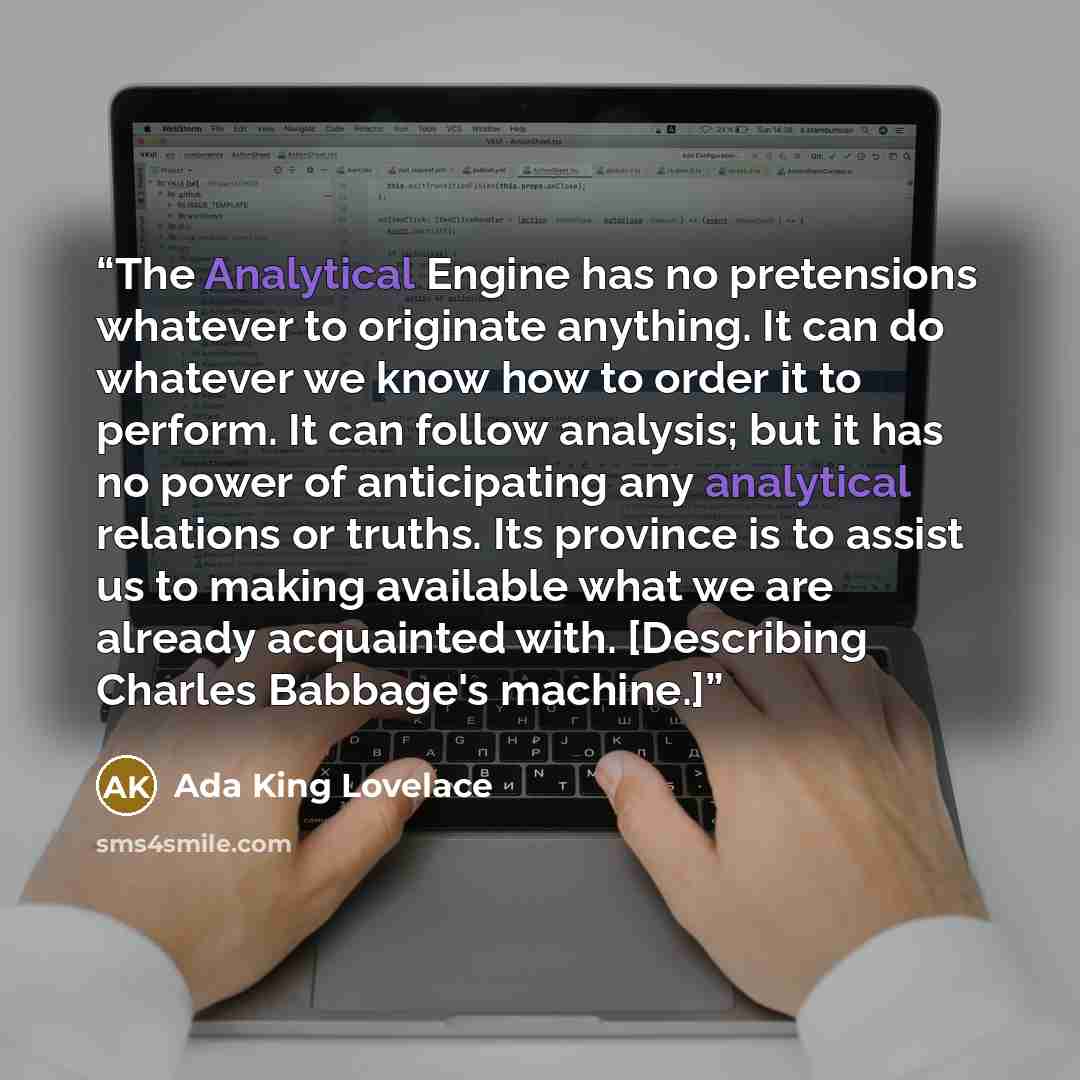 “The Analytical Engine has no pretensions whatever to originate anything. It can do whatever we know how to order it to perform. It can follow analysis; but it has no power of anticipating any analytical relations or truths. Its province is to assist us to making available what we are already…” quote by Ada King Lovelace