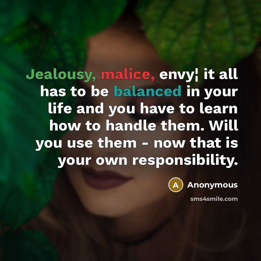 “Jealousy, malice, envy¦ it all has to be balanced in your life and you have to learn how to handle them. Will you use them - now that is your own responsibility.” quote by Anonymous