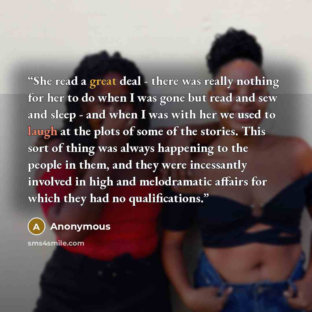 “She read a great deal - there was really nothing for her to do when I was gone but read and sew and sleep - and when I was with her we used to laugh at the plots of some of the stories. This sort of thing was always happening to the people in them, and they were incessantly involved in high and…” quote by Anonymous