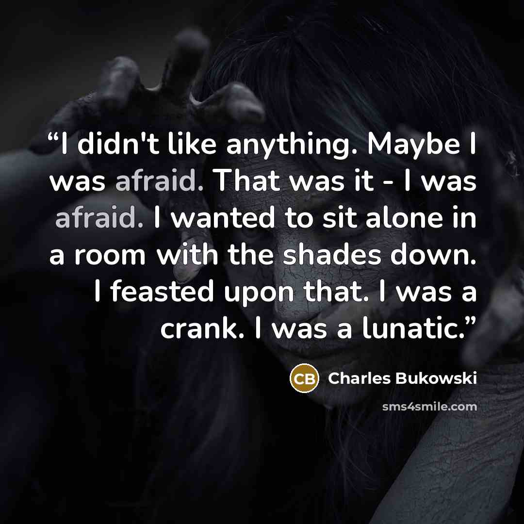 “I didn't like anything. Maybe I was afraid. That was it - I was afraid. I wanted to sit alone in a room with the shades down. I feasted upon that. I was a crank. I was a lunatic.” quote by Charles Bukowski