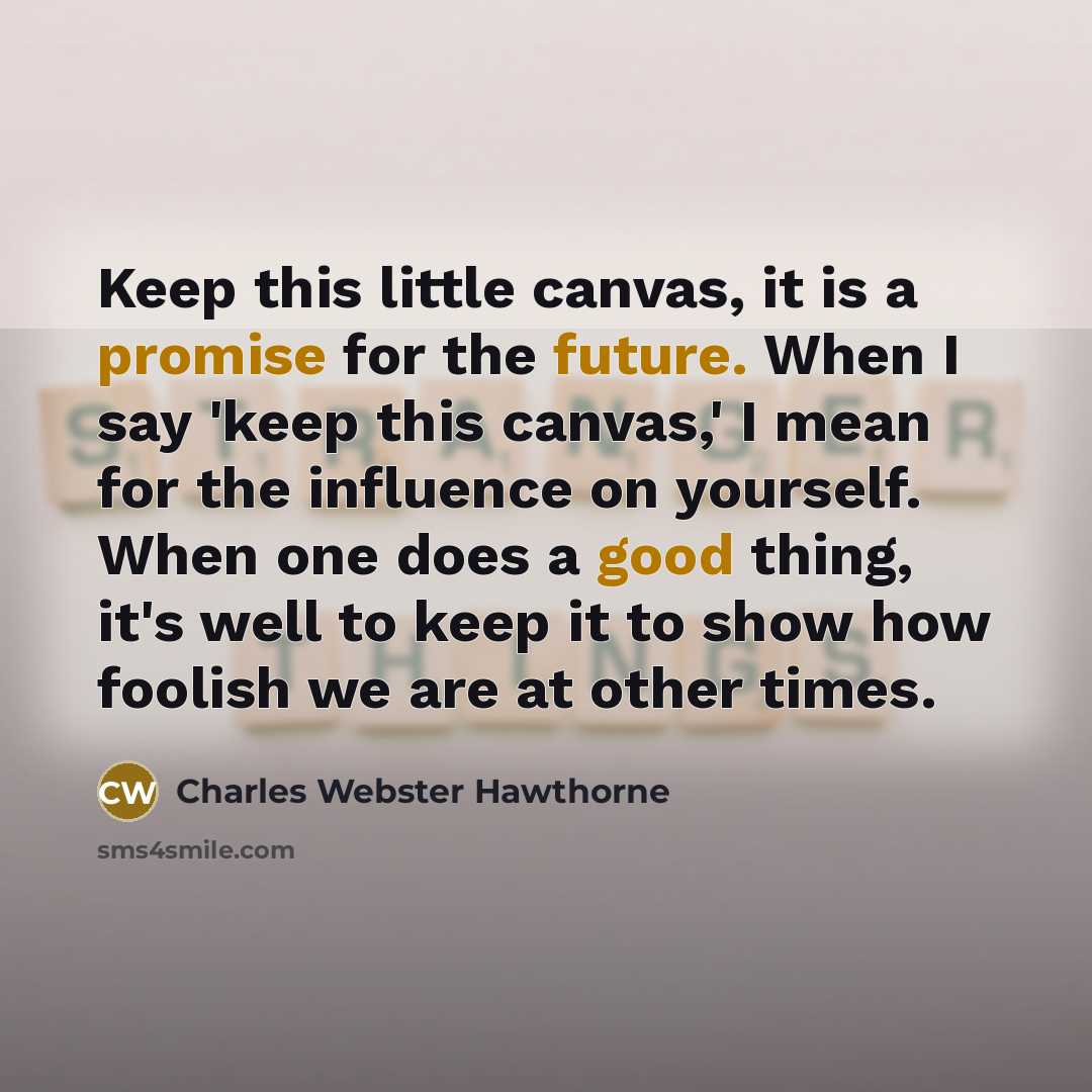 “Keep this little canvas, it is a promise for the future. When I say 'keep this canvas,' I mean for the influence on yourself. When one does a good thing, it's well to keep it to show how foolish we are at other times.” quote by Charles Webster Hawthorne
