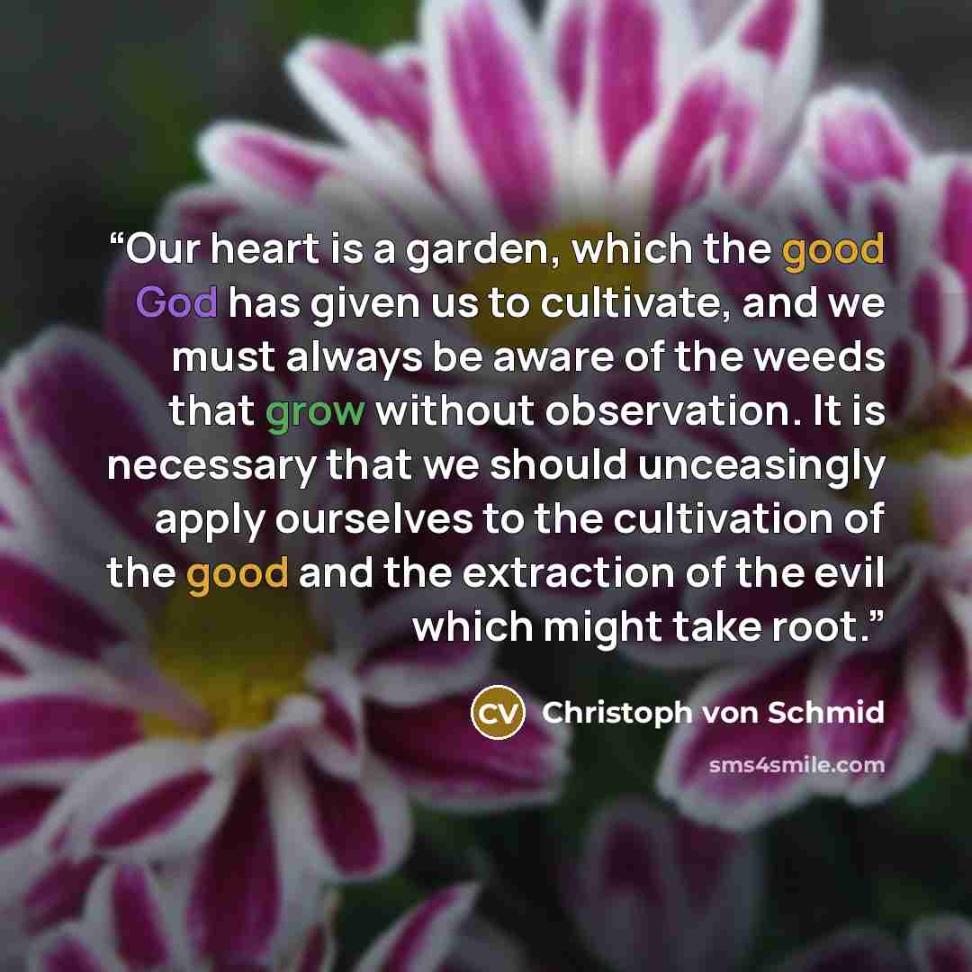 “Our heart is a garden, which the good God has given us to cultivate, and we must always be aware of the weeds that grow without observation. It is necessary that we should unceasingly apply ourselves to the cultivation of the good and the extraction of the evil which might take root.” quote by Christoph von Schmid