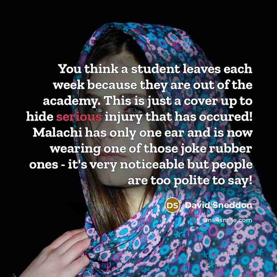 “You think a student leaves each week because they are out of the academy. This is just a cover up to hide serious injury that has occured! Malachi has only one ear and is now wearing one of those joke rubber ones - it's very noticeable but people are too polite to say!” quote by David Sneddon