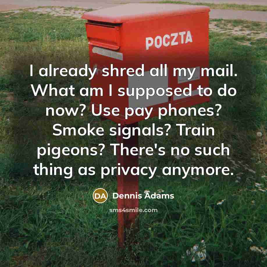 “I already shred all my mail. What am I supposed to do now? Use pay phones? Smoke signals? Train pigeons? There's no such thing as privacy anymore.” quote by Dennis Adams