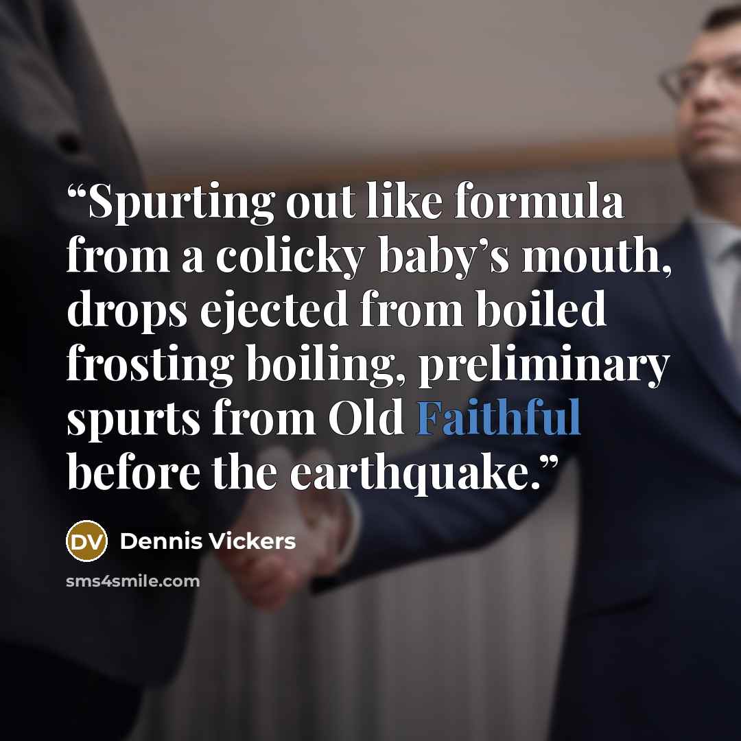 “Spurting out like formula from a colicky baby’s mouth, drops ejected from boiled frosting boiling, preliminary spurts from Old Faithful before the earthquake.” quote by Dennis Vickers