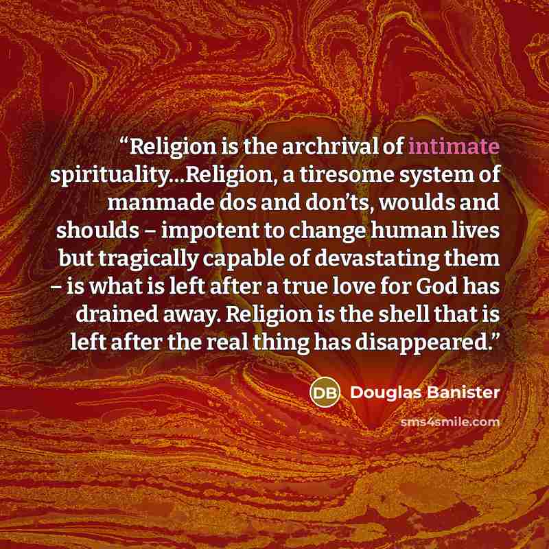 “Religion is the archrival of intimate spirituality…Religion, a tiresome system of manmade dos and don’ts, woulds and shoulds – impotent to change human lives but tragically capable of devastating them – is what is left after a true love for God has drained away. Religion is the shell that is left…” quote by Douglas Banister