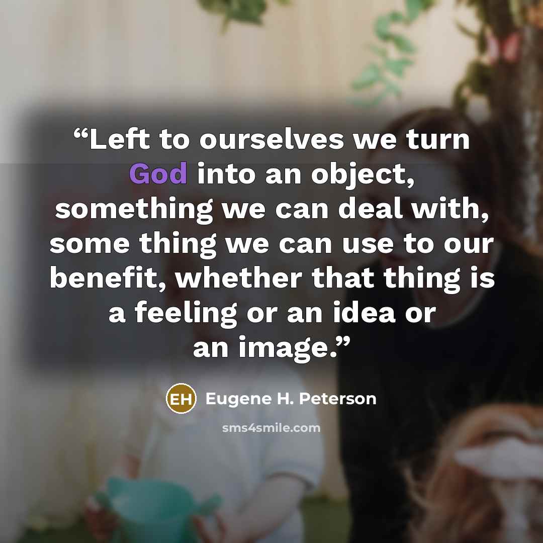 “Left to ourselves we turn God into an object, something we can deal with, some thing we can use to our benefit, whether that thing is a feeling or an idea or an image.” quote by Eugene H. Peterson