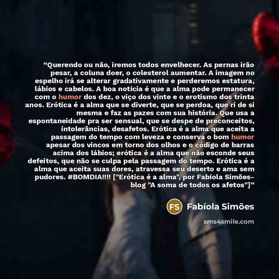 “Querendo ou não, iremos todos envelhecer. As pernas irão pesar, a coluna doer, o colesterol aumentar. A imagem no espelho irá se alterar gradativamente e perderemos estatura, lábios e cabelos. A boa notícia é que a alma pode permanecer com o humor dos dez, o viço dos vinte e o erotismo dos trinta…” quote by Fabíola Simões