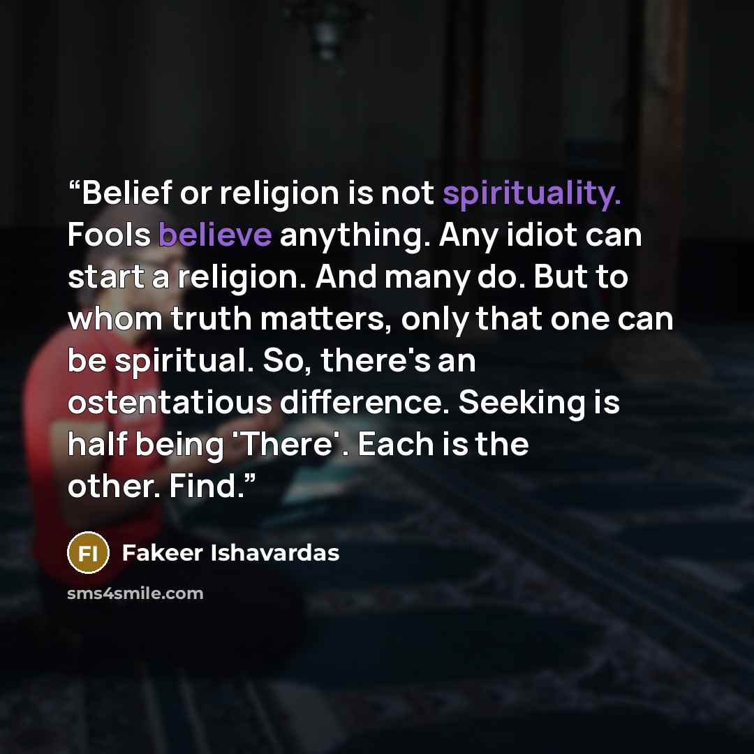 “Belief or religion is not spirituality. Fools believe anything. Any idiot can start a religion. And many do. But to whom truth matters, only that one can be spiritual. So, there's an ostentatious difference. Seeking is half being 'There'. Each is the other. Find.” quote by Fakeer Ishavardas