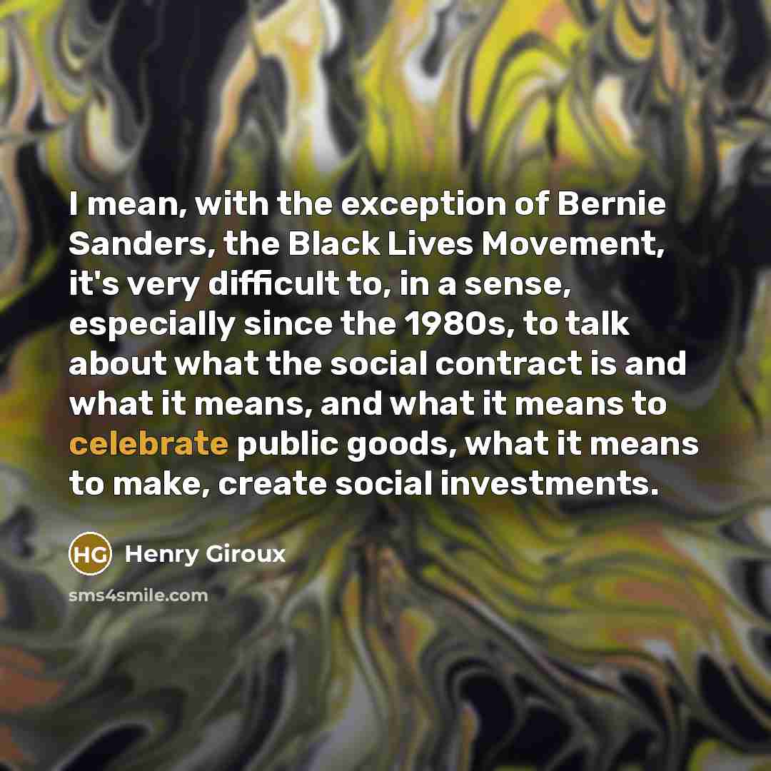“I mean, with the exception of Bernie Sanders, the Black Lives Movement, it's very difficult to, in a sense, especially since the 1980s, to talk about what the social contract is and what it means, and what it means to celebrate public goods, what it means to make, create social investments.” quote by Henry Giroux