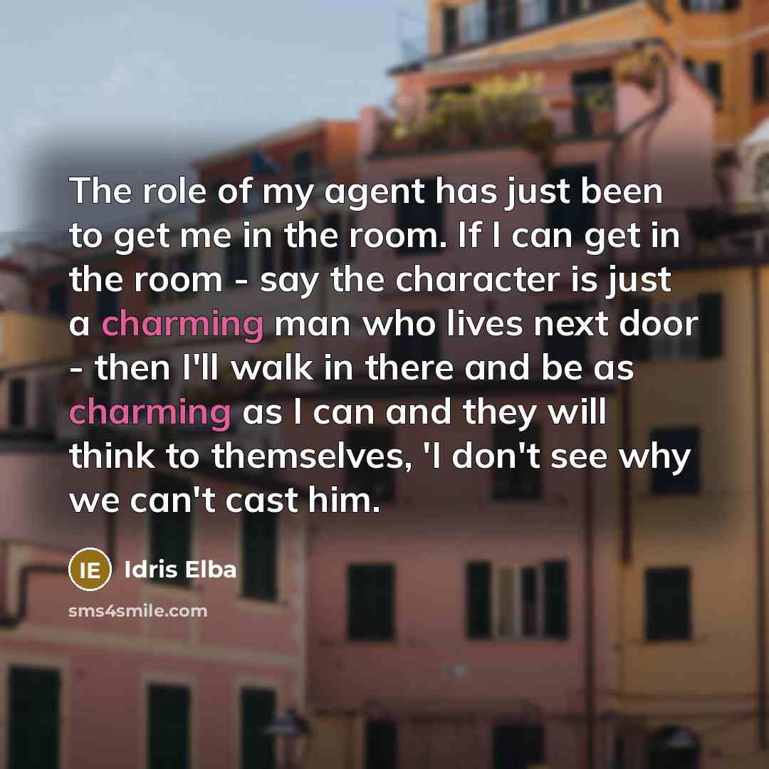 “The role of my agent has just been to get me in the room. If I can get in the room - say the character is just a charming man who lives next door - then I'll walk in there and be as charming as I can and they will think to themselves, 'I don't see why we can't cast him.” quote by Idris Elba