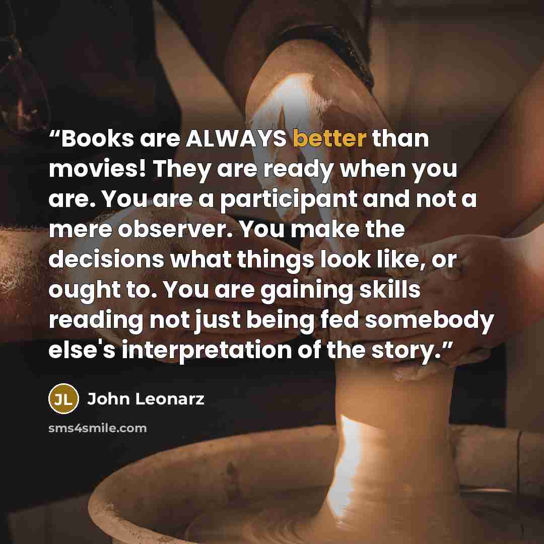 “Books are ALWAYS better than movies! They are ready when you are. You are a participant and not a mere observer. You make the decisions what things look like, or ought to. You are gaining skills reading not just being fed somebody else's interpretation of the story.” quote by John Leonarz
