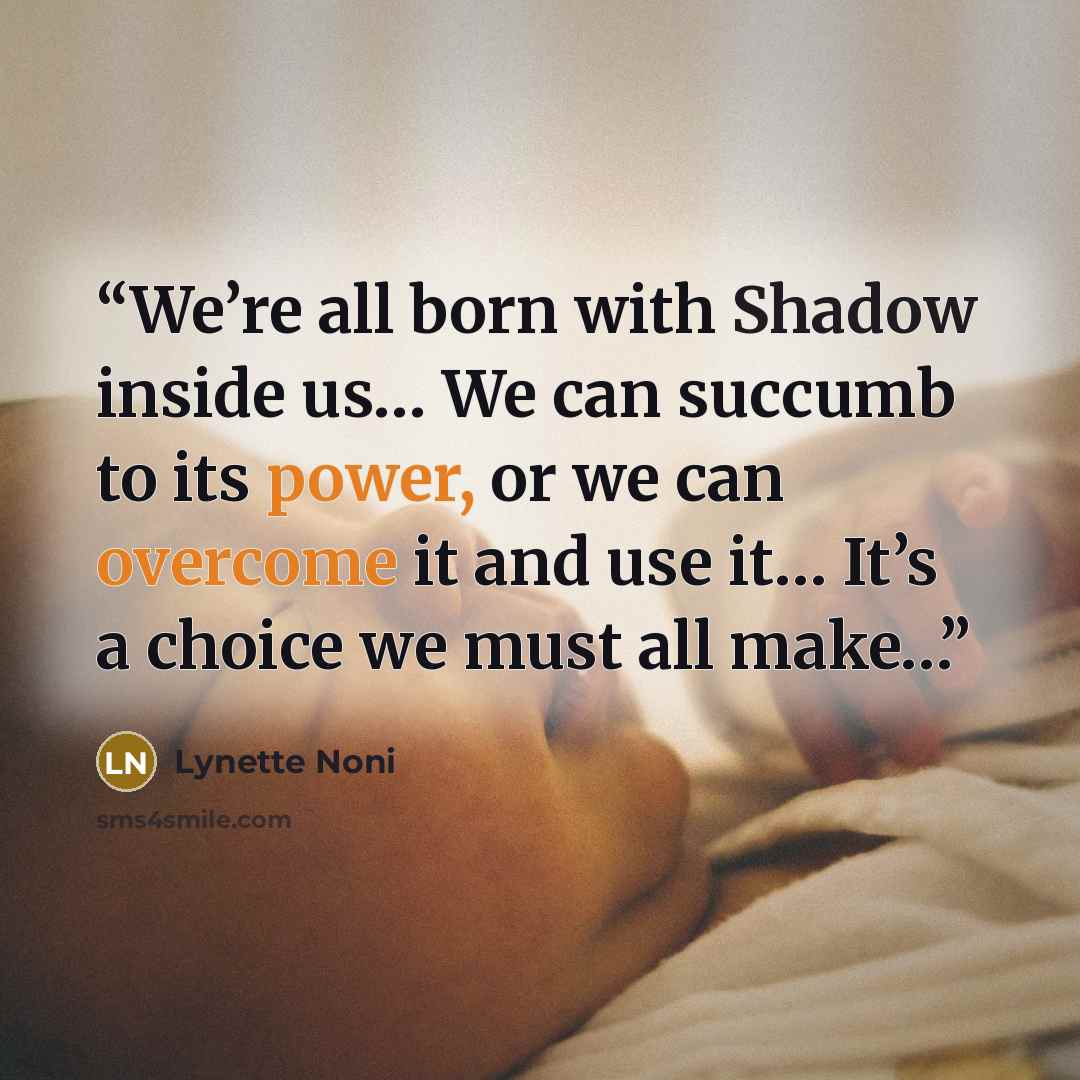 “We’re all born with Shadow inside us… We can succumb to its power, or we can overcome it and use it… It’s a choice we must all make…” quote by Lynette Noni