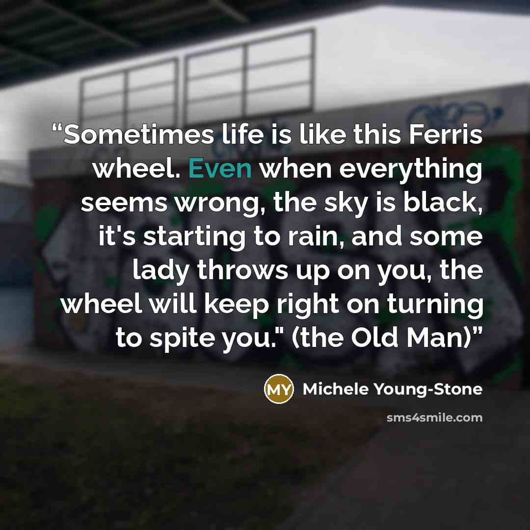 “Sometimes life is like this Ferris wheel. Even when everything seems wrong, the sky is black, it's starting to rain, and some lady throws up on you, the wheel will keep right on turning to spite you." (the Old Man)” quote by Michele Young-Stone