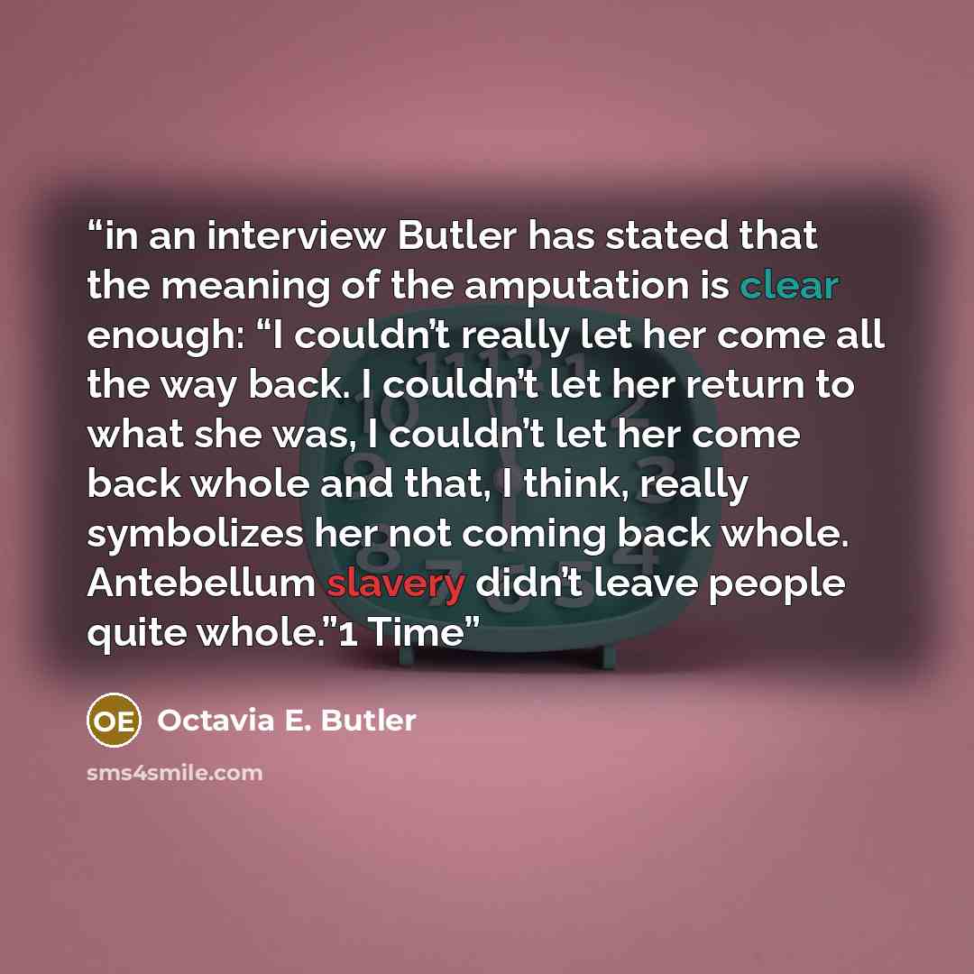 “in an interview Butler has stated that the meaning of the amputation is clear enough: “I couldn’t really let her come all the way back. I couldn’t let her return to what she was, I couldn’t let her come back whole and that, I think, really symbolizes her not coming back whole. Antebellum slavery…” quote by Octavia E. Butler