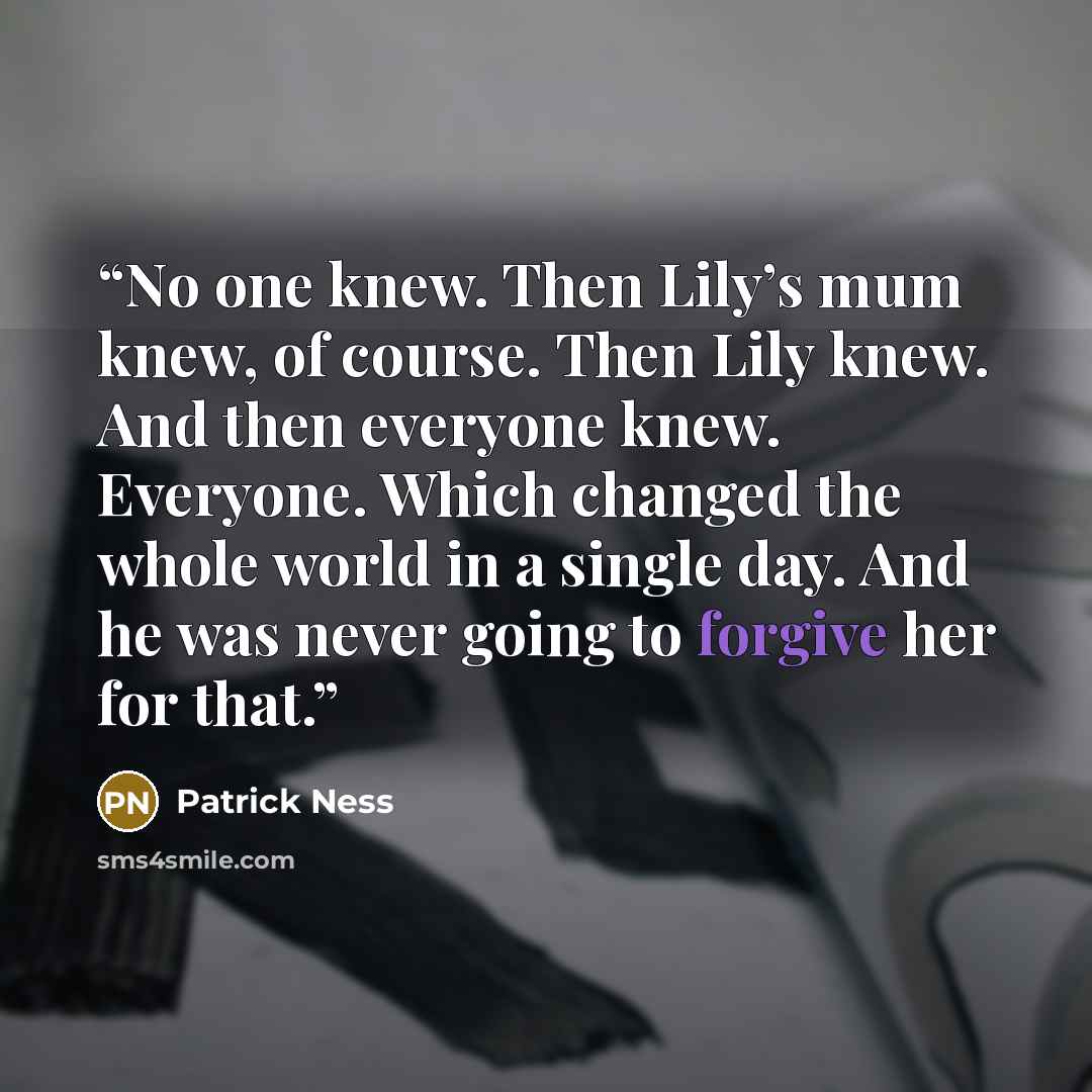 “No one knew. Then Lily’s mum knew, of course. Then Lily knew. And then everyone knew. Everyone. Which changed the whole world in a single day. And he was never going to forgive her for that.” quote by Patrick Ness