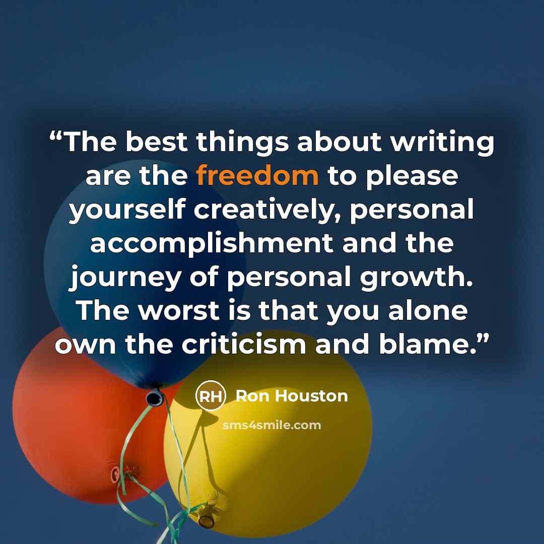 “The best things about writing are the freedom to please yourself creatively, personal accomplishment and the journey of personal growth. The worst is that you alone own the criticism and blame.” quote by Ron Houston