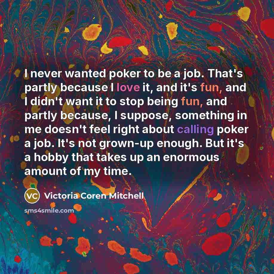 “I never wanted poker to be a job. That's partly because I love it, and it's fun, and I didn't want it to stop being fun, and partly because, I suppose, something in me doesn't feel right about calling poker a job. It's not grown-up enough. But it's a hobby that takes up an enormous amount of my…” quote by Victoria Coren Mitchell