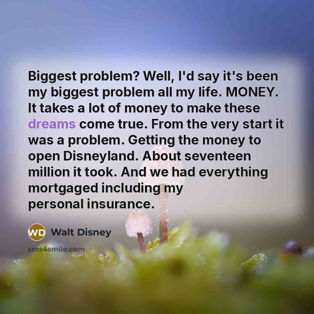 “Biggest problem? Well, I'd say it's been my biggest problem all my life. MONEY. It takes a lot of money to make these dreams come true. From the very start it was a problem. Getting the money to open Disneyland. About seventeen million it took. And we had everything mortgaged including my personal…” quote by Walt Disney