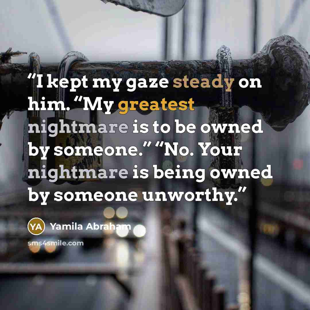 “I kept my gaze steady on him. “My greatest nightmare is to be owned by someone.” “No. Your nightmare is being owned by someone unworthy.” quote by Yamila Abraham
