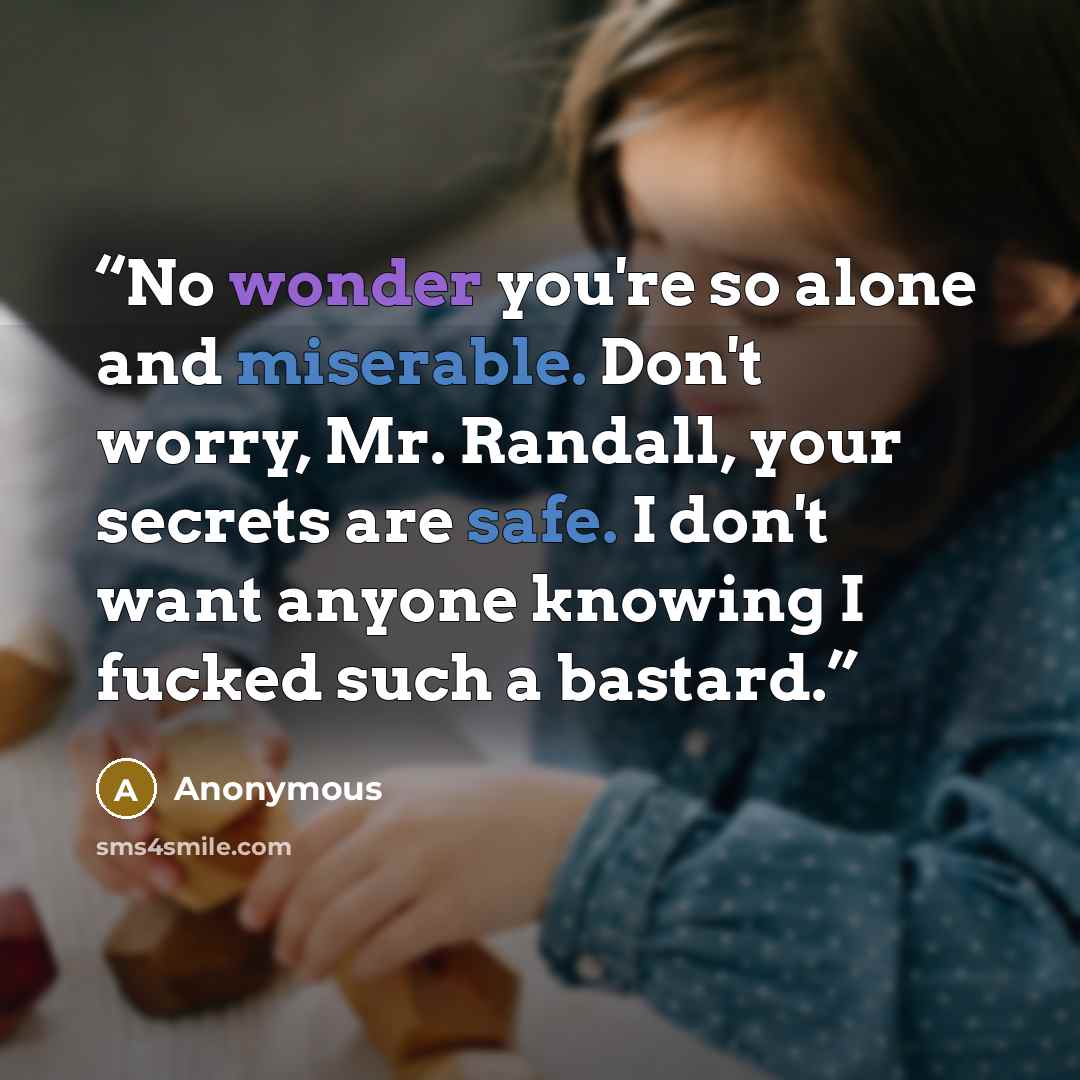 “No wonder you're so alone and miserable. Don't worry, Mr. Randall, your secrets are safe. I don't want anyone knowing I fucked such a bastard.” quote by Anonymous