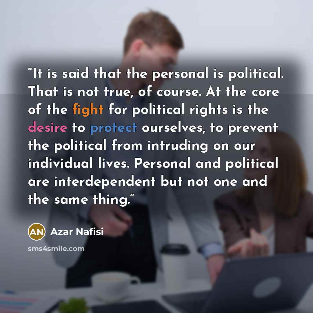 “It is said that the personal is political. That is not true, of course. At the core of the fight for political rights is the desire to protect ourselves, to prevent the political from intruding on our individual lives. Personal and political are interdependent but not one and the same thing.” quote by Azar Nafisi