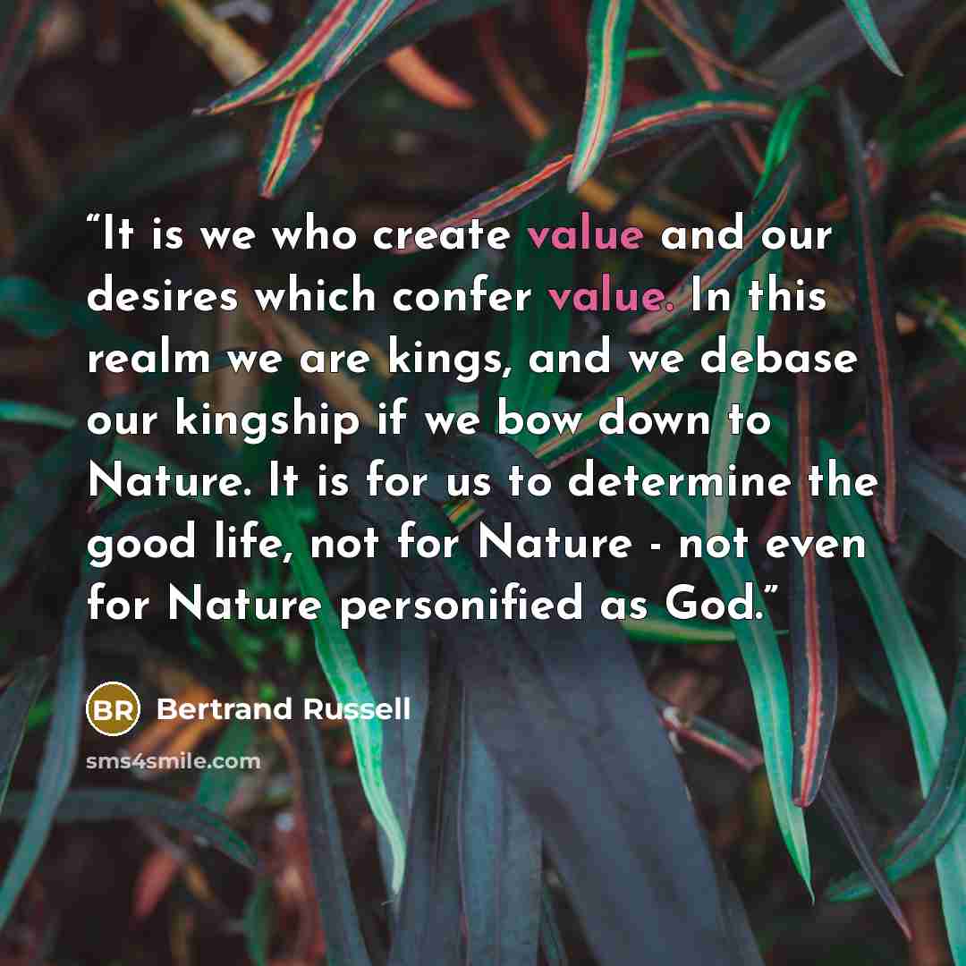 “It is we who create value and our desires which confer value. In this realm we are kings, and we debase our kingship if we bow down to Nature. It is for us to determine the good life, not for Nature - not even for Nature personified as God.” quote by Bertrand Russell